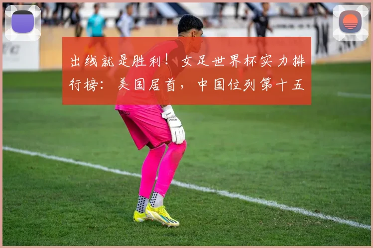出线就是胜利！女足世界杯实力排行榜：美国居首，中国位列第十五