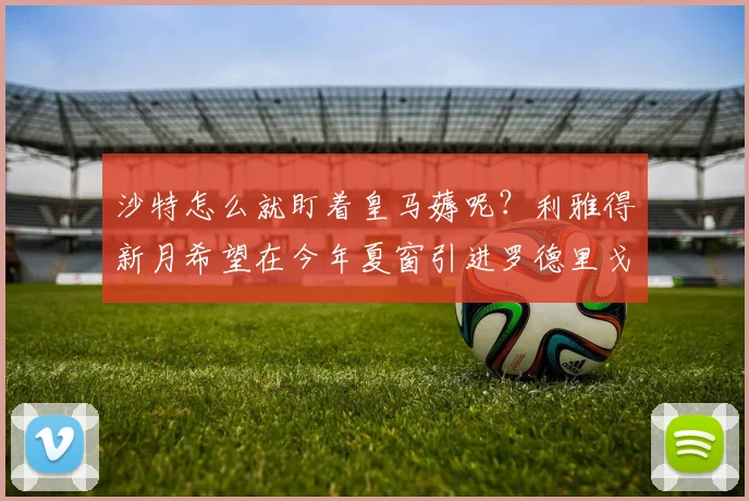 沙特怎么就盯着皇马薅呢？利雅得新月希望在今年夏窗引进罗德里戈