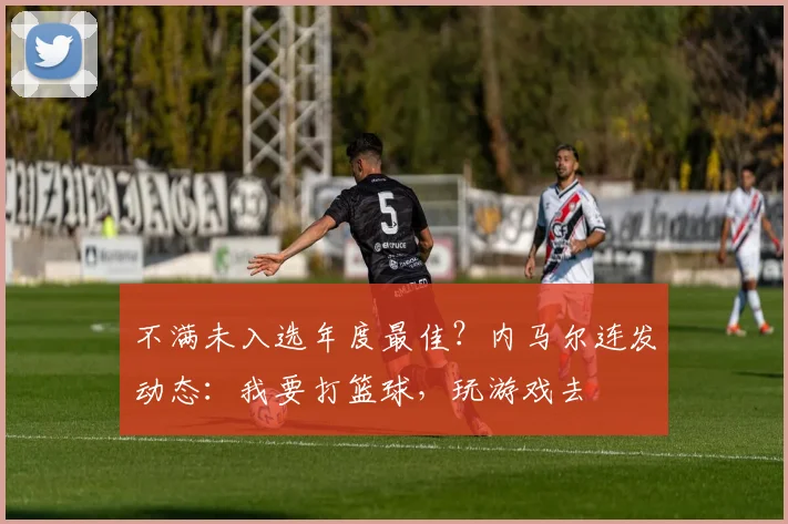 不满未入选年度最佳？内马尔连发动态：我要打篮球，玩游戏去