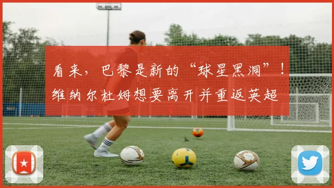 看来，巴黎是新的“球星黑洞”！维纳尔杜姆想要离开并重返英超