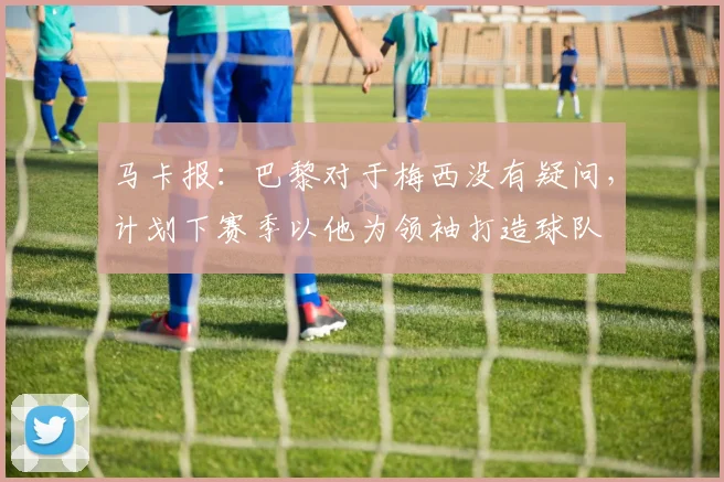 马卡报：巴黎对于梅西没有疑问，计划下赛季以他为领袖打造球队