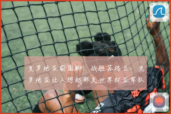 克罗地亚前国脚：战胜苏格兰，克罗地亚让人想起那支世界杯亚军队