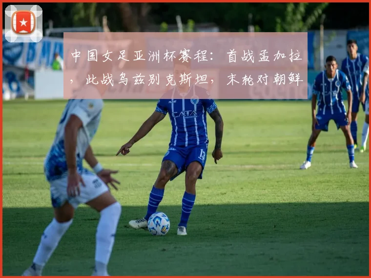 中国女足亚洲杯赛程：首战孟加拉，此战乌兹别克斯坦，末轮对朝鲜