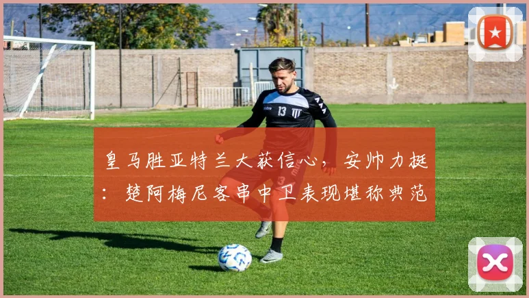 皇马胜亚特兰大获信心，安帅力挺：楚阿梅尼客串中卫表现堪称典范