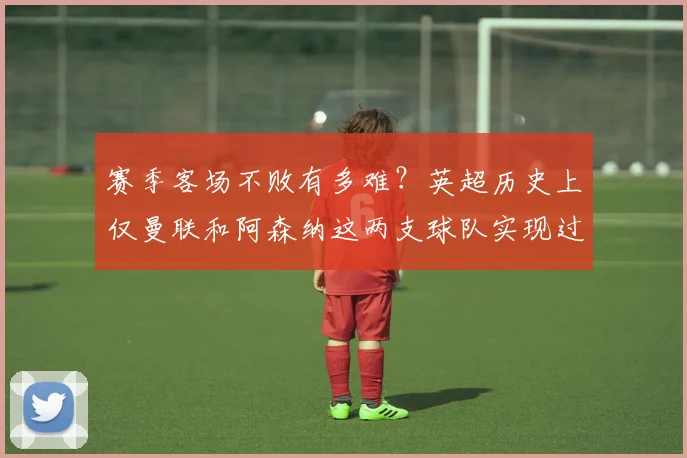 赛季客场不败有多难？英超历史上仅曼联和阿森纳这两支球队实现过