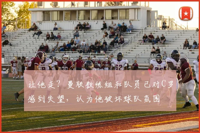 让他走？曼联教练组和队员已对C罗感到失望，认为他破坏球队氛围