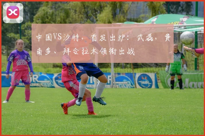 中国VS沙特，首发出炉：武磊，费南多、拜合拉木领衔出战