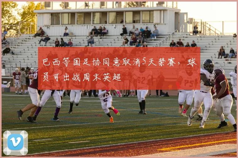 巴西等国足协同意取消5天禁赛，球员可出战周末英超