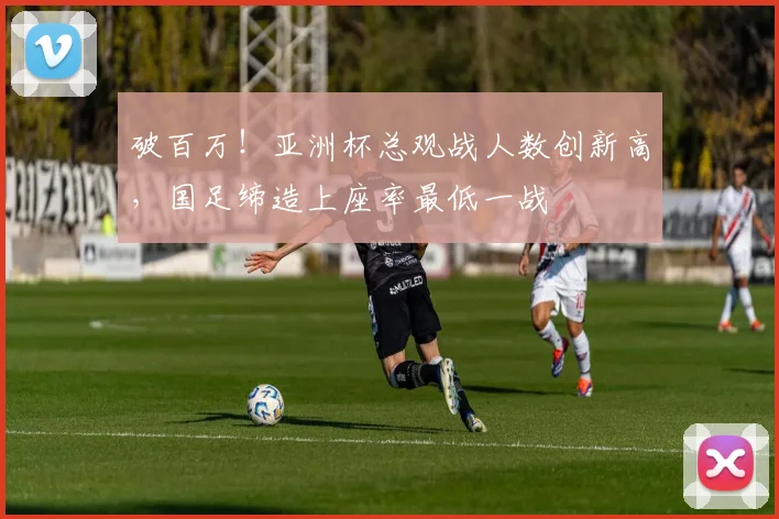 破百万！亚洲杯总观战人数创新高，国足缔造上座率最低一战