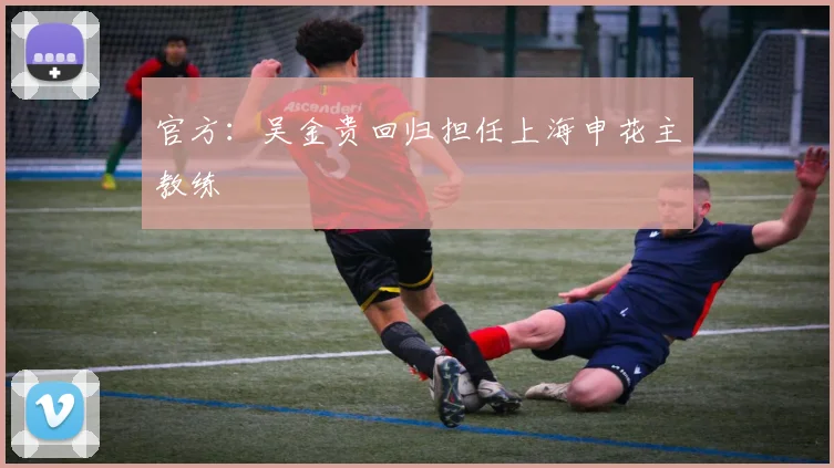 官方：吴金贵回归担任上海申花主教练