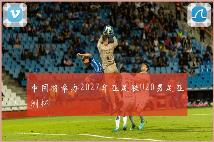 中国将举办2027年亚足联U20男足亚洲杯