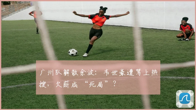 广州队解散余波：韦世豪遭骂上热搜，欠薪成 “死局”？