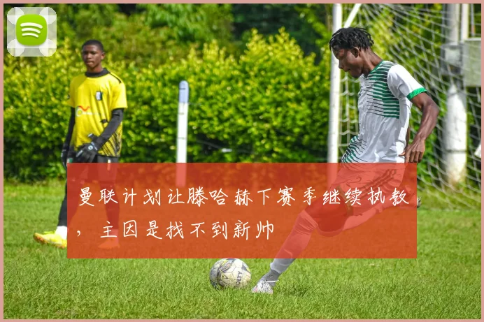 曼联计划让滕哈赫下赛季继续执教，主因是找不到新帅