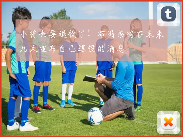 小将也要退役了！布冯或将在未来几天宣布自己退役的消息