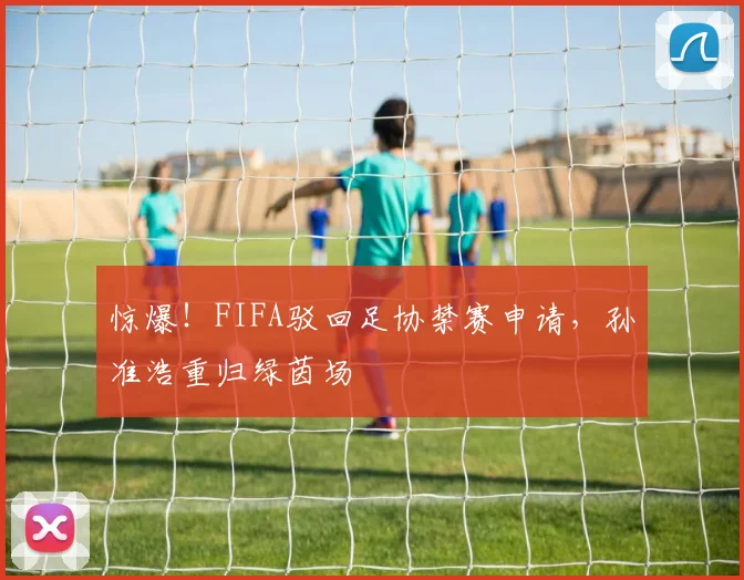 惊爆！FIFA驳回足协禁赛申请，孙准浩重归绿茵场