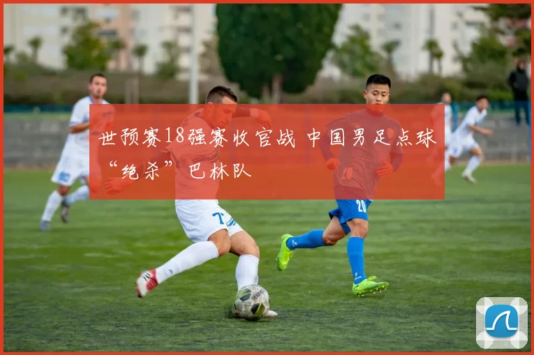 世预赛18强赛收官战 中国男足点球“绝杀”巴林队