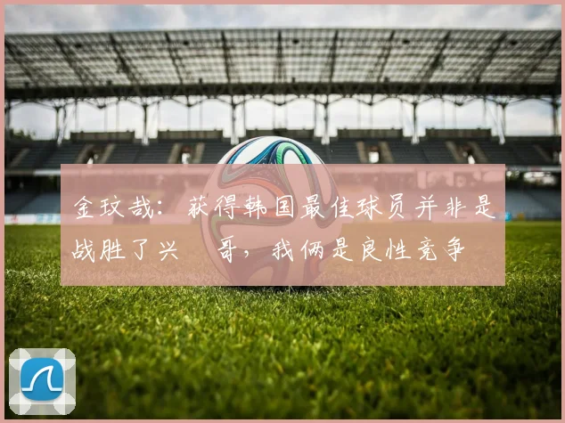 金玟哉：获得韩国最佳球员并非是战胜了兴慜哥，我俩是良性竞争