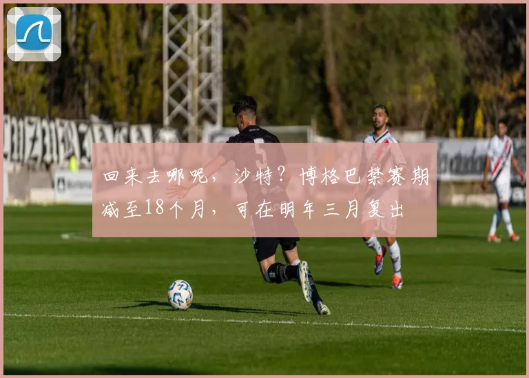 回来去哪呢，沙特？博格巴禁赛期减至18个月，可在明年三月复出