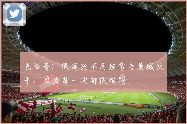 克洛普：很高兴不用经常与曼城交手，因为每一次都很难踢