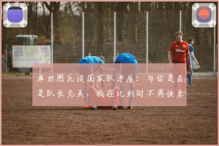 库尔图瓦谈国家队矛盾：与你是否是队长无关，我在比利时不再快乐