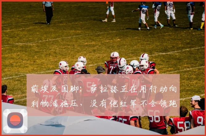 前埃及国脚：萨拉赫正在用行动向利物浦施压，没有他红军不会领跑