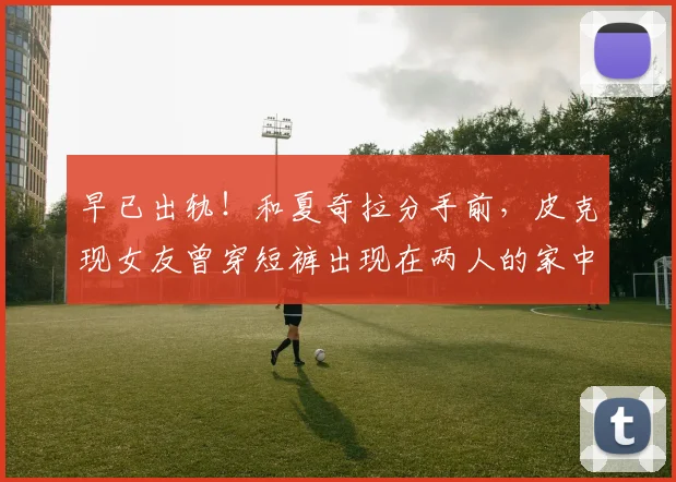 早已出轨！和夏奇拉分手前，皮克现女友曾穿短裤出现在两人的家中