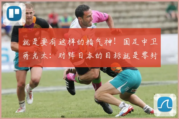 就是要有这样的精气神！国足中卫蒋光太：对阵日本的目标就是零封