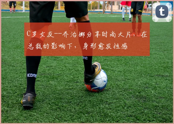 C罗女友--乔治娜分享时尚大片，在总裁的影响下，身形愈发性感