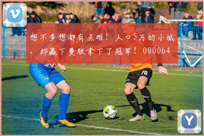 想不多想都有点难！人口5万的小城，却赢下曼联拿下了冠军！0000644