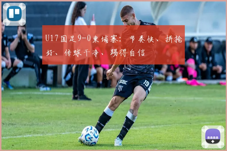 U17国足9-0柬埔寨：节奏快、拼抢好、传球干净、踢得自信