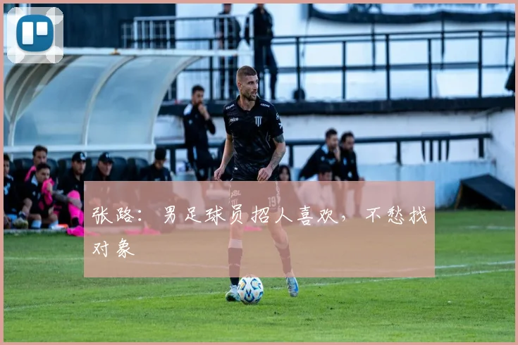 张路：男足球员招人喜欢，不愁找对象