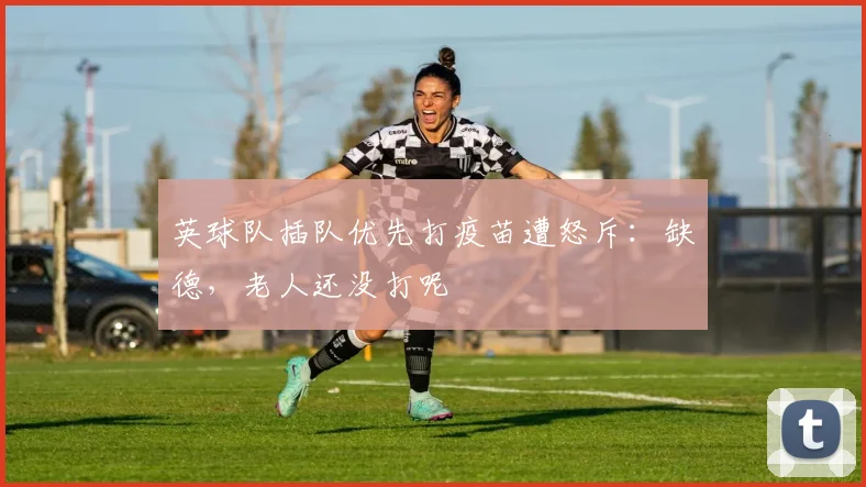 英球队插队优先打疫苗遭怒斥：缺德，老人还没打呢