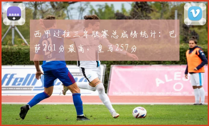 西甲过往三年联赛总成绩统计：巴萨261分最高，皇马257分