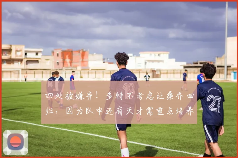 四处被嫌弃！多特不考虑让桑乔回归，因为队中还有天才需重点培养