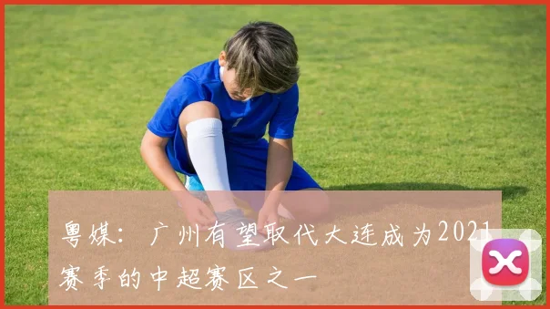 粤媒：广州有望取代大连成为2021赛季的中超赛区之一