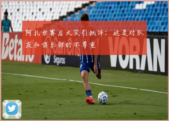 阿扎尔赛后大笑引批评：这是对队友和俱乐部的不尊重