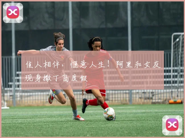 佳人相伴，惬意人生！阿里和女友现身撒丁岛度假