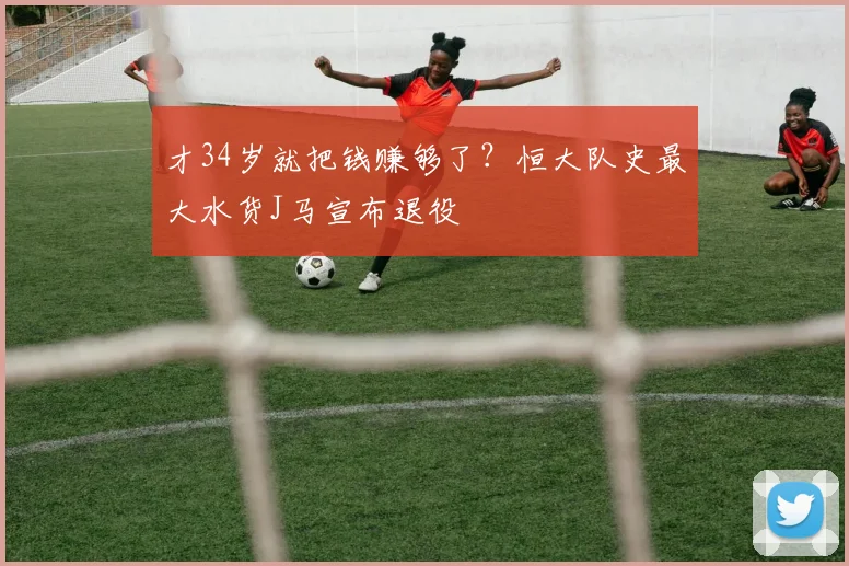 才34岁就把钱赚够了？恒大队史最大水货J马宣布退役