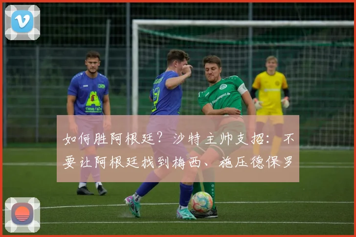 如何胜阿根廷？沙特主帅支招：不要让阿根廷找到梅西、施压德保罗