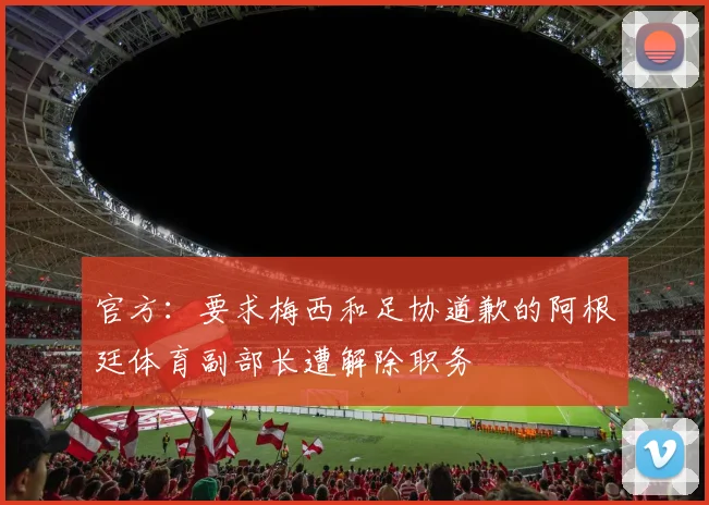 官方：要求梅西和足协道歉的阿根廷体育副部长遭解除职务