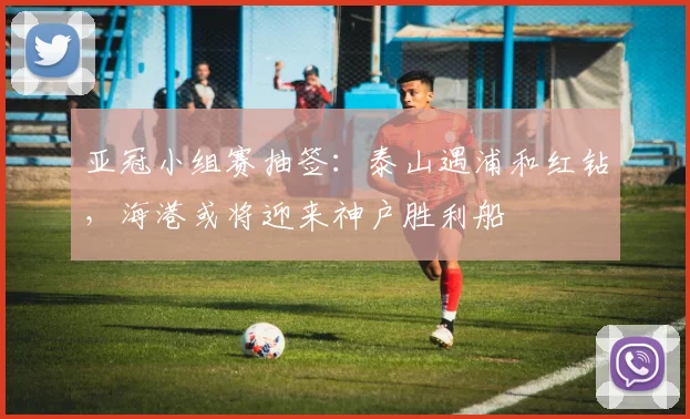 亚冠小组赛抽签：泰山遇浦和红钻，海港或将迎来神户胜利船