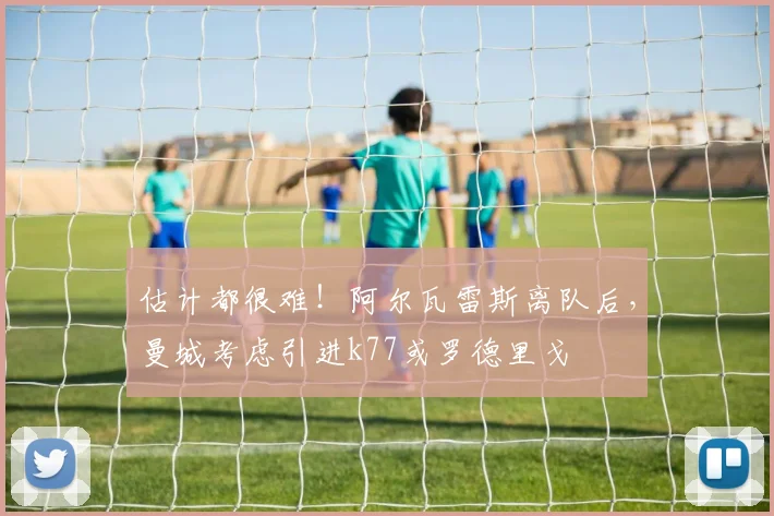 估计都很难！阿尔瓦雷斯离队后，曼城考虑引进k77或罗德里戈