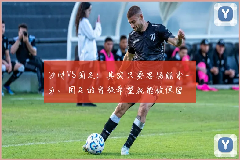 沙特VS国足：其实只要客场能拿一分，国足的晋级希望就能被保留