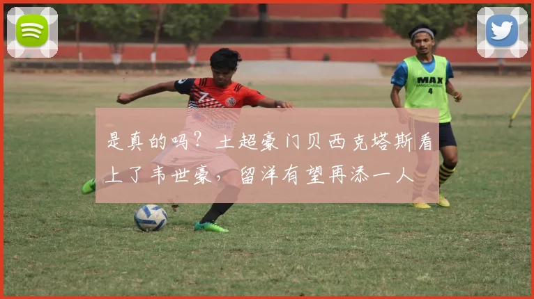 是真的吗？土超豪门贝西克塔斯看上了韦世豪，留洋有望再添一人