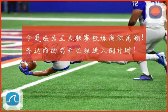 今夏成为五大联赛教练离职高潮！齐达内的离开已经进入倒计时！