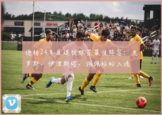 德转24年度退役球星最佳阵容：克罗斯，伊涅斯塔、佩佩纷纷入选