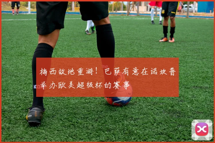 梅西故地重游！巴萨有意在诺坎普举办欧美超级杯的赛事