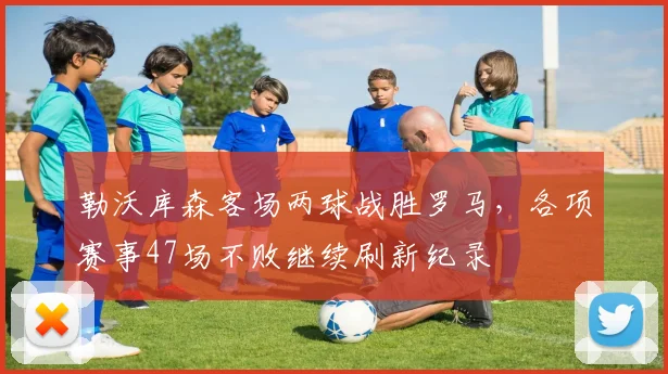 勒沃库森客场两球战胜罗马，各项赛事47场不败继续刷新纪录