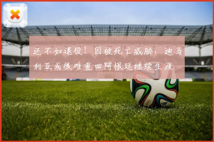 还不如退役！因被死亡威胁，迪马利亚或很难重回阿根廷继续生涯