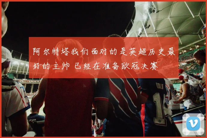 阿尔特塔我们面对的是英超历史最好的主帅 已经在准备欧冠决赛